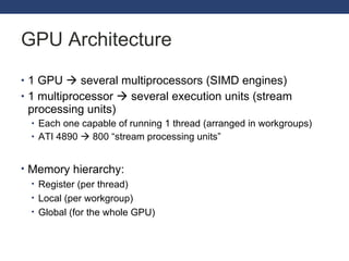 GPU Architecture 1 GPU    several multiprocessors (SIMD engines) 1 multiprocessor    several execution units (stream processing units) Each one capable of running 1 thread (arranged in workgroups) ATI 4890    800  “stream processing units” Memory hierarchy: Register ( per thread ) Local ( per workgroup ) Global (for the whole GPU) 