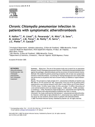 ARTICLE IN PRESS
Journal of Infection (2005)   -, -e-




                                                                                             www.elsevierhealth.com/journals/jinf




Chronic Chlamydia pneumoniae infection in
patients with symptomatic atherothrombosis
P. Halfon a,*, N. Limal b, G. Penaranda c, H. Khiri a, D. Sene b,
M. Andreu b, J.M. Feryn a, M. Rotily d, R. Serra d,
J.C. Piette b, P. Cacoub b

a
  Virological Department, Alphabio Laboratory, 23 Rue de Friedland, 13006 Marseille, France
b
  Internal Medecine Department, Pitie ´-Salpe `re Hospital, 91 Boul. de l’ho
                                            ˆtrie                          ˆpital,
75013 Paris, France
c
  CDL Pharma, 23 Rue de Friedland, 13006 Marseille, France
d
                                                   ´galite 92220 Bagneux, France
  Department of Statistics, Clinsearch, 1 Rue de l’e     ´,

Accepted 29 October 2005




     KEYWORDS                           Summary Objectives: The aim of the present study was to search for an association
     Atherothrombosis;                  between chronic Chlamydia pneumoniae infection, indicated by elevated antibody titers
     Cardiovascular risk;               against the pathogen, atherothrombosis and the occurrence of arterial ischemic events.
     Chlamydia                          Methods: We studied 52 patients presenting at baseline with at least one symptomatic
     pneumoniae;                        episode of atherothrombosis. A screening for fasting blood glucose and a lipid proﬁle
     Anti-chlamydia                     was performed on all patients who had no known history of diabetes or hypercholester-
     treatment                          olemia.
                                        Results: The prevalence of IgG and IgA anti-C. pneumoniae antibodies at baseline was
                                        90% (95% CI: 79e97) and 81% (67e90), respectively. Forty-two of the 52 patients (81%)
                                        experienced a new arterial ischemic event after a mean follow-up of 9 years [heart:
                                        19 (37%); brain: 12 (23%); lower limbs: 8 (15%); and other: 13 (25%)]. Occurrence of
                                        a new arterial ischemic event was related to age (p ¼ 0.003), sex (p ¼ 0.009), and tobac-
                                        co smoking (p ¼ 0.06). Prevalences of IgA and IgG anti-C. pneumoniae were signiﬁcantly
                                        higher in patients with atherothrombosis at baseline than that in controls.
                                        Conclusion: Our study conﬁrmed the links between C. pneumoniae and atherothrombo-
                                        sis. However, neither IgA nor IgG antibodies for C. pneumoniae was a signiﬁcant predic-
                                        tive factor for new ischemic arterial events in patients with atherothrombosis.
                                        ª 2005 The British Infection Society. Published by Elsevier Ltd. All rights reserved.




    * Corresponding author. Tel.: þ33 4 91 25 41 00; fax: þ33 4 91 78 14 75.
      E-mail address: philippe.halfon@alphabio.fr (P. Halfon).

0163-4453/$30 ª 2005 The British Infection Society. Published by Elsevier Ltd. All rights reserved.
doi:10.1016/j.jinf.2005.10.027
 