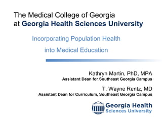The Medical College of Georgia
at Georgia Health Sciences University

     Incorporating Population Health
         into Medical Education


                               Kathryn Martin, PhD, MPA
                  Assistant Dean for Southeast Georgia Campus

                                     T. Wayne Rentz, MD
       Assistant Dean for Curriculum, Southeast Georgia Campus
 