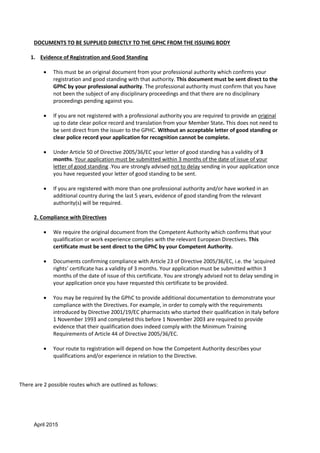 April 2015
DOCUMENTS TO BE SUPPLIED DIRECTLY TO THE GPHC FROM THE ISSUING BODY
1. Evidence of Registration and Good Standing
 This must be an original document from your professional authority which confirms your
registration and good standing with that authority. This document must be sent direct to the
GPhC by your professional authority. The professional authority must confirm that you have
not been the subject of any disciplinary proceedings and that there are no disciplinary
proceedings pending against you.
 If you are not registered with a professional authority you are required to provide an original
up to date clear police record and translation from your Member State. This does not need to
be sent direct from the issuer to the GPHC. Without an acceptable letter of good standing or
clear police record your application for recognition cannot be complete.
 Under Article 50 of Directive 2005/36/EC your letter of good standing has a validity of 3
months. Your application must be submitted within 3 months of the date of issue of your
letter of good standing .You are strongly advised not to delay sending in your application once
you have requested your letter of good standing to be sent.
 If you are registered with more than one professional authority and/or have worked in an
additional country during the last 5 years, evidence of good standing from the relevant
authority(s) will be required.
2. Compliance with Directives
 We require the original document from the Competent Authority which confirms that your
qualification or work experience complies with the relevant European Directives. This
certificate must be sent direct to the GPhC by your Competent Authority.
 Documents confirming compliance with Article 23 of Directive 2005/36/EC, i.e. the ‘acquired
rights’ certificate has a validity of 3 months. Your application must be submitted within 3
months of the date of issue of this certificate. You are strongly advised not to delay sending in
your application once you have requested this certificate to be provided.
 You may be required by the GPhC to provide additional documentation to demonstrate your
compliance with the Directives. For example, in order to comply with the requirements
introduced by Directive 2001/19/EC pharmacists who started their qualification in Italy before
1 November 1993 and completed this before 1 November 2003 are required to provide
evidence that their qualification does indeed comply with the Minimum Training
Requirements of Article 44 of Directive 2005/36/EC.
 Your route to registration will depend on how the Competent Authority describes your
qualifications and/or experience in relation to the Directive.
There are 2 possible routes which are outlined as follows:
 
