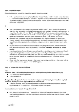 April 2015
Route A – Standard Route
You would be eligible to apply for registration via this route if you either
 Hold a qualification in pharmacy from a Member State of the EEA which is listed in Annex V, section
5.6.2 of Directive 2005/36/EC (or if not listed is regarded as comparable to the qualification listed in
the Annex) and which complies with all the Minimum Training Requirements described in Article 44
of Directive 2005/36/EC
or
 have a qualification in pharmacy from a Member State of the EEA which was started before the
reference date specified in the Annex for that Member State and have worked in a Member State in
an activity referred to in Article 45 of Directive 2005/36/EC (which is also an activity regulated by
that Member State) for at least 3 consecutive years during the five years preceding the award of the
certificate. These are the ‘acquired rights’ provisions of Article 23 of Directive 2005/36/EC.
 Once you have supplied all the required evidence and your eligibility to apply for registration
through route A is determined, your application will receive a final check. If everything is in order
you will be sent the application for registration and payment forms to complete and return to the
GPhC.
 You would need to complete the application form using the guidance notes and return it to the
GPhC with the appropriate registration fee and 1st
entry fee. (Please see fee section for further
details).
 Once the application form and fee are received providing everything remains in order, your file will
be passed to Registration and your name will be put on the Register. You will then receive
confirmation of your registration by letter. This may take some time although your name will appear
on the GPhC live Register on the website (www.pharmacyregulation.org ) as soon as you are
registered.
 Please note that you must not work as a pharmacist or present yourself to be a pharmacist in Great
Britain until your name appears on the GPhC Register.
Route B - Comparative Assessment Route
Fees:
In addition to the £105 scrutiny fee paid with your initial application you will be required to pay:
 £102 application fee for registration
 £376 evaluation fee
Once your Route B application has been evaluated and you have satisfactorily completed any required
adaptation training you will be required to pay the following fee:
 £240 first entry fee. This is the fee for your name to be on the register ( providing you remain in
good standing) for 12 months from the date you first join the register
You would be required to apply through this route if
 your pharmacy qualification from a Member State was started before the reference date in the
Directive for that Member State and you have not worked for 3 consecutive years in the last 5 years
as a pharmacist
 