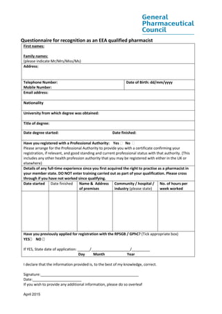 April 2015
Questionnaire for recognition as an EEA qualified pharmacist
First names:
Family names:
(please indicate Mr/Mrs/Miss/Ms)
Address:
Telephone Number:
Mobile Number:
Date of Birth: dd/mm/yyyy
Email address:
Nationality
University from which degree was obtained:
Title of degree:
Date degree started: Date finished:
Have you registered with a Professional Authority: Yes  No 
Please arrange for the Professional Authority to provide you with a certificate confirming your
registration, if relevant, and good standing and current professional status with that authority. (This
includes any other health profession authority that you may be registered with either in the UK or
elsewhere)
Details of any full-time experience since you first acquired the right to practise as a pharmacist in
your member state. DO NOT enter training carried out as part of your qualification. Please cross
through if you have not worked since qualifying.
Date started Date finished Name & Address
of premises
Community / hospital /
industry (please state)
No. of hours per
week worked
Have you previously applied for registration with the RPSGB / GPhC? (Tick appropriate box)
YES NO 
If YES, State date of application: ______/___________________/_________
Day Month Year
I declare that the information provided is, to the best of my knowledge, correct.
Signature:________________________________________________
Date:________________________
If you wish to provide any additional information, please do so overleaf
 