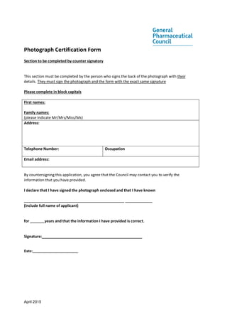 April 2015
Photograph Certification Form
Section to be completed by counter signatory
This section must be completed by the person who signs the back of the photograph with their
details. They must sign the photograph and the form with the exact same signature
Please complete in block capitals
First names:
Family names:
(please indicate Mr/Mrs/Miss/Ms)
Address:
Telephone Number: Occupation
Email address:
By countersigning this application, you agree that the Council may contact you to verify the
information that you have provided.
I declare that I have signed the photograph enclosed and that I have known
________________________________________________ _____________
(include full name of applicant)
for _______years and that the information I have provided is correct.
Signature:________________________________________________
Date:________________________
 