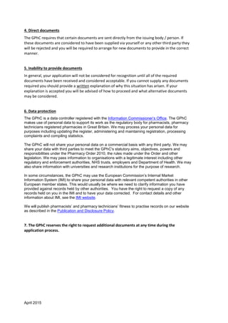 April 2015
4. Direct documents
The GPhC requires that certain documents are sent directly from the issuing body / person. If
these documents are considered to have been supplied via yourself or any other third party they
will be rejected and you will be required to arrange for new documents to provide in the correct
manner.
5. Inability to provide documents
In general, your application will not be considered for recognition until all of the required
documents have been received and considered acceptable. If you cannot supply any documents
required you should provide a written explanation of why this situation has arisen. If your
explanation is accepted you will be advised of how to proceed and what alternative documents
may be considered.
6. Data protection
The GPhC is a data controller registered with the Information Commissioner’s Office. The GPhC
makes use of personal data to support its work as the regulatory body for pharmacists, pharmacy
technicians registered pharmacies in Great Britain. We may process your personal data for
purposes including updating the register, administering and maintaining registration, processing
complaints and compiling statistics.
The GPhC will not share your personal data on a commercial basis with any third party. We may
share your data with third parties to meet the GPhC's statutory aims, objectives, powers and
responsibilities under the Pharmacy Order 2010, the rules made under the Order and other
legislation. We may pass information to organisations with a legitimate interest including other
regulatory and enforcement authorities, NHS trusts, employers and Department of Health. We may
also share information with universities and research institutions for the purpose of research.
In some circumstances, the GPhC may use the European Commission’s Internal Market
Information System (IMI) to share your personal data with relevant competent authorities in other
European member states. This would usually be where we need to clarify information you have
provided against records held by other authorities. You have the right to request a copy of any
records held on you in the IMI and to have your data corrected. For contact details and other
information about IMI, see the IMI website.
We will publish pharmacists’ and pharmacy technicians’ fitness to practise records on our website
as described in the Publication and Disclosure Policy.
7. The GPhC reserves the right to request additional documents at any time during the
application process.
 