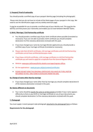 April 2015
5. Passport/ Proof of nationality
You should provide a certified copy of your passport identity page (including the photograph).
Please note that you do not have to include all the blank pages of your passport in the copy. We
need to see the identification pages and any validity extension page.
It may be acceptable for you to provide a certified copy of your identity card. This must be the
identity card that proves your nationality and enables you to travel between Member States.
6. Birth / Marriage / Civil Partnership certificate
 You should provide a certified copy of your birth certificate where possible (translated as
necessary). If you are not able to provide a birth certificate you should complete
declaration A of the statutory declaration enclosed with this pack.
 If you have changed your name by marriage (female applicants) you should provide a
certified copy of your marriage certificate (translated as necessary).
 Please note that UK birth certificates, UK marriage certificates and UK Civil Partnership
certificates cannot have certified photocopies made.
 If you have a UK birth certificate, a UK marriage certificate or a UK Civil Partnership
certificate you will need to apply for a duplicate from the General Register Office.
 Website: www.gov.uk/browse/births-deaths-marriages/register-offices
 On line applications: www.gro.gov.uk/gro/content/certificates
 PLEASE DO NOT SEND THE ORIGINAL CERTIFICATE YOU HAVE AS IT WILL NOT BE
RETURNED TO YOU. ONLY SEND A DUPLICATE FROM THE GRO.
6a. Change of name other than by marriage
 If you have changed your name other than by marriage you should complete declaration B
of the statutory declaration enclosed in this pack.
6b. Names different on documents
 Your name should be exactly the same on all documents provided. If your name appears
differently to that on your birth or marriage certificate on any of your documents you
should complete declaration C of the statutory declaration enclosed with this pack.
7. Photograph
You must supply 1 recent passport style photograph attached to the photograph form as follows:
Requirements for the photograph
 