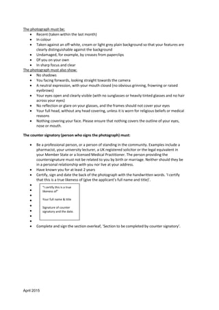 April 2015
The photograph must be:
 Recent (taken within the last month)
 In colour
 Taken against an off-white, cream or light grey plain background so that your features are
clearly distinguishable against the background
 Undamaged, for example, by creases from paperclips
 Of you on your own
 In sharp focus and clear
The photograph must also show:
 No shadows
 You facing forwards, looking straight towards the camera
 A neutral expression, with your mouth closed (no obvious grinning, frowning or raised
eyebrows)
 Your eyes open and clearly visible (with no sunglasses or heavily tinted glasses and no hair
across your eyes)
 No reflection or glare on your glasses, and the frames should not cover your eyes
 Your full head, without any head covering, unless it is worn for religious beliefs or medical
reasons
 Nothing covering your face. Please ensure that nothing covers the outline of your eyes,
nose or mouth.
The counter signatory (person who signs the photograph) must:
 Be a professional person, or a person of standing in the community. Examples include a
pharmacist, your university lecturer, a UK registered solicitor or the legal equivalent in
your Member State or a licensed Medical Practitioner. The person providing the
countersignature must not be related to you by birth or marriage. Neither should they be
in a personal relationship with you nor live at your address.
 Have known you for at least 2 years
 Certify, sign and date the back of the photograph with the handwritten words. ‘I certify
that this is a true likeness of (give the applicant’s full name and title)’.








 Complete and sign the section overleaf, ‘Section to be completed by counter signatory’.
“I certify this is a true
likeness of”
Your full name & title
Signature of counter
signatory and the date.
 