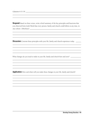Galatians 6:11-18 ________________________________________________________________
_______________________________________________________________________________
_______________________________________________________________________________


Respond: Based on these verses, write a brief summary of the key principles and functions that
you observed from God’s Word that every person, family and church could follow at any time, in
any culture. (Absolutes) ___________________________________________________________
_______________________________________________________________________________
_______________________________________________________________________________
_______________________________________________________________________________

Discussion: Contrast these principles with your life, family and church experience today. ______
_______________________________________________________________________________
_______________________________________________________________________________
_______________________________________________________________________________
_______________________________________________________________________________

What changes do you need to make in your life, family and church here and now? ____________
_______________________________________________________________________________
_______________________________________________________________________________
_______________________________________________________________________________
_______________________________________________________________________________

Application: How and when will you make these changes in your life, family and church?
_______________________________________________________________________________
_______________________________________________________________________________
_______________________________________________________________________________
_______________________________________________________________________________
_______________________________________________________________________________




                                                                       Develop Strong Churches • 99
 