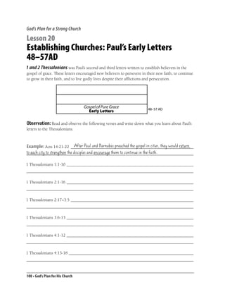 God’s Plan for a Strong Church

Lesson 20
Establishing Churches: Paul’s Early Letters
48–57AD
1 and 2 Thessalonians was Paul’s second and third letters written to establish believers in the
gospel of grace. These letters encouraged new believers to persevere in their new faith, to continue
to grow in their faith, and to live godly lives despite their afﬂictions and persecution.




                                  Gospel of Pure Grace                  48–57 AD
                                    Early Letters

Observation: Read and observe the following verses and write down what you learn about Paul’s
letters to the Thessalonians.


                        After Paul and Barnabas preached the gospel in cities, they would return
Example: Acts 14:21-22 __________________________________________________________
to each city to strengthen the disciples and encourage them to continue in the faith.
_______________________________________________________________________________

1 Thessalonians 1:1-10 ____________________________________________________________
_______________________________________________________________________________

1 Thessalonians 2:1-16 ____________________________________________________________
_______________________________________________________________________________

1 Thessalonians 2:17–3:5 __________________________________________________________
_______________________________________________________________________________

1 Thessalonians 3:6-13 ____________________________________________________________
_______________________________________________________________________________

1 Thessalonians 4:1-12 ____________________________________________________________
_______________________________________________________________________________

1 Thessalonians 4:13-18 ___________________________________________________________
_______________________________________________________________________________


100 • God’s Plan for His Church
 
