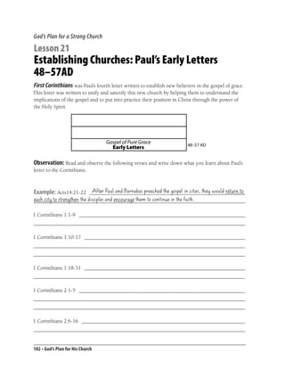 God’s Plan for a Strong Church

Lesson 21
Establishing Churches: Paul’s Early Letters
48–57AD
First Corinthians was Paul’s fourth letter written to establish new believers in the gospel of grace.
This letter was written to unify and sanctify this new church by helping them to understand the
implications of the gospel and to put into practice their position in Christ through the power of
the Holy Spirit.




                                  Gospel of Pure Grace                   48–57 AD
                                    Early Letters

Observation: Read and observe the following verses and write down what you learn about Paul’s
letter to the Corinthians.


                       After Paul and Barnabas preached the gospel in cities, they would return to
Example: Acts14:21-22 __________________________________________________________
each city to strengthen the disciples and encourage them to continue in the faith.
_______________________________________________________________________________

1 Corinthians 1:1-9 ______________________________________________________________
_______________________________________________________________________________

1 Corinthians 1:10-17 ____________________________________________________________
_______________________________________________________________________________
_______________________________________________________________________________

1 Corinthians 1:18-31 ____________________________________________________________
_______________________________________________________________________________

1 Corinthians 2:1-5 ______________________________________________________________
_______________________________________________________________________________
_______________________________________________________________________________

1 Corinthians 2:6-16 _____________________________________________________________
_______________________________________________________________________________


102 • God’s Plan for His Church
 