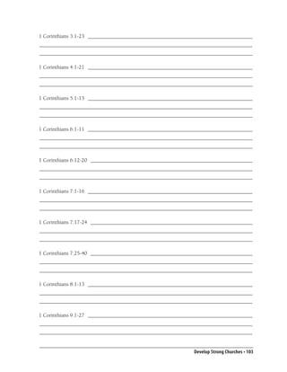 1 Corinthians 3:1-23 _____________________________________________________________
_______________________________________________________________________________
_______________________________________________________________________________

1 Corinthians 4:1-21 _____________________________________________________________
_______________________________________________________________________________
_______________________________________________________________________________

1 Corinthians 5:1-13 _____________________________________________________________
_______________________________________________________________________________
_______________________________________________________________________________

1 Corinthians 6:1-11 _____________________________________________________________
_______________________________________________________________________________
_______________________________________________________________________________

1 Corinthians 6:12-20 ____________________________________________________________
_______________________________________________________________________________
_______________________________________________________________________________

1 Corinthians 7:1-16 _____________________________________________________________
_______________________________________________________________________________
_______________________________________________________________________________

1 Corinthians 7:17-24 ____________________________________________________________
_______________________________________________________________________________
_______________________________________________________________________________

1 Corinthians 7:25-40 ____________________________________________________________
_______________________________________________________________________________
_______________________________________________________________________________

1 Corinthians 8:1-13 _____________________________________________________________
_______________________________________________________________________________
_______________________________________________________________________________

1 Corinthians 9:1-27 _____________________________________________________________
_______________________________________________________________________________
_______________________________________________________________________________


                                                           Develop Strong Churches • 103
 