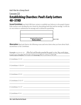 God’s Plan for a Strong Church

Lesson 22
Establishing Churches: Paul’s Early Letters
48–57AD
Second Corinthians was Paul’s ﬁfth letter written to establish new believers in the gospel of grace.
False teachers were dividing the new church by discrediting both Paul and his message. So this let-
ter was written to authenticate his message and to defend his apostleship.




                                    Gospel of Pure Grace                48–57 AD
                                      Early Letters

Observation: Read and observe the following verses and write down what you learn about Paul’s
second letter to the Corinthians.


                       After Paul and Barnabas preached the gospel in cities, they would return
Example: Acts14:21-22 __________________________________________________________
to each city to strengthen the disciples and encourage them to continue in the faith.
_______________________________________________________________________________

2 Corinthians 1:1-11 _____________________________________________________________
_______________________________________________________________________________

2 Corinthians 1:12–2:4 ___________________________________________________________
_______________________________________________________________________________
_______________________________________________________________________________

2 Corinthians 2:5-11 _____________________________________________________________
_______________________________________________________________________________

2 Corinthians 2:12-17 ____________________________________________________________
_______________________________________________________________________________

2 Corinthians 3:1-17 _____________________________________________________________
_______________________________________________________________________________

2 Corinthians 4:1-6 ______________________________________________________________
_______________________________________________________________________________

106 • God’s Plan for His Church
 