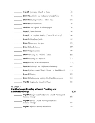 ________ Project K: Setting the Church in Order                       185

  ________ Lesson 47: Authority and Sufﬁciency of God’s Word            188

  ________ Lesson 48: Hearing from God—Quiet Time                       191

  ________ Lesson 49: Servant Leaders                                   193

  ________ Lesson 50: The Baptism of the Holy Spirit                    195

  ________ Lesson 51: Water Baptism                                     198

  ________ Lesson 52: Serving One Another (Church Membership)           200

  ________ Lesson 53: Handling Conﬂict                                  202

  ________ Lesson 54: Assembly Meetings                                 205

  ________ Lesson 55: Lord’s Supper                                     207

  ________ Lesson 56: Spiritual Gifts                                   209

  ________ Lesson 57: Giving and Financial Matters                      211

  ________ Lesson 58: Strong and the Weak                               213

  ________ Lesson 59: Roles of Men and Women                            215

  ________ Lesson 60: Employer and Employee Relationship                217

  ________ Lesson 61: Questionable Things (Should I or should I not?)   219

  ________ Lesson 62: Fasting                                           221

  ________ Lesson 63: Relationship with the World and Government        223

  ________ Project L: Keeping the Church in Order                       225

CHAPTER 7
Our Challenge: Develop a Church Planting and
Renewal Strategy                                                          229
  ________ Project M: Design Your Own Personal Church Planting and
           Renewal Strategy                                             231

  ________ Project N: 10-Year Church Planting and Church
           Renewal Strategy                                             235

  ________ Project O: Apostle’s Ministry Assessment                     238
 