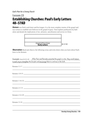 God’s Plan for a Strong Church

Lesson 23
Establishing Churches: Paul’s Early Letters
48–57AD
Romans was Paul’s sixth letter and his longest. It is the most complete treatise of the gospel and
was written to establish new believers in the gospel of grace. Paul explains justiﬁcation by faith
alone and details the implications of sin, salvation, sanctiﬁcation and service in Christ.




                                   Gospel of Pure Grace                   48–57 AD
                                     Early Letters

Observation: Read and observe the following verses and write down what you learn about Paul’s
letter to the Romans.


                        After Paul and Barnabas preached the gospel in cities, they would return
Example: Acts14:21-22 __________________________________________________________
to each city to strengthen the disciples and encourage them to continue in the faith.
_______________________________________________________________________________

Romans 1:1-7 ___________________________________________________________________
_______________________________________________________________________________

Romans 1:8-15 __________________________________________________________________
_______________________________________________________________________________

Romans 1:16-32 _________________________________________________________________
_______________________________________________________________________________

Romans 2:1-11 __________________________________________________________________
_______________________________________________________________________________

Romans 2:12-29 _________________________________________________________________
_______________________________________________________________________________

Romans 3:1-8 ___________________________________________________________________
_______________________________________________________________________________


                                                                          Develop Strong Churches • 109
 
