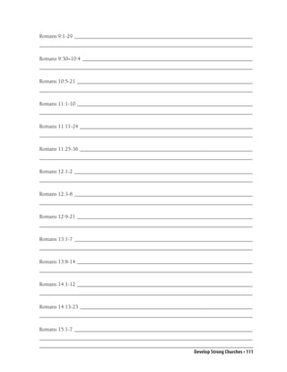 Romans 9:1-29 __________________________________________________________________
_______________________________________________________________________________

Romans 9:30–10:4 _______________________________________________________________
_______________________________________________________________________________

Romans 10:5-21 _________________________________________________________________
_______________________________________________________________________________

Romans 11:1-10 _________________________________________________________________
_______________________________________________________________________________

Romans 11:11-24 ________________________________________________________________
_______________________________________________________________________________

Romans 11:25-36 ________________________________________________________________
_______________________________________________________________________________

Romans 12:1-2 __________________________________________________________________
_______________________________________________________________________________

Romans 12:3-8 __________________________________________________________________
_______________________________________________________________________________

Romans 12:9-21 _________________________________________________________________
_______________________________________________________________________________

Romans 13:1-7 __________________________________________________________________
_______________________________________________________________________________

Romans 13:8-14 _________________________________________________________________
_______________________________________________________________________________

Romans 14:1-12 _________________________________________________________________
_______________________________________________________________________________

Romans 14:13-23 ________________________________________________________________
_______________________________________________________________________________

Romans 15:1-7 __________________________________________________________________
_______________________________________________________________________________

                                                          Develop Strong Churches • 111
 