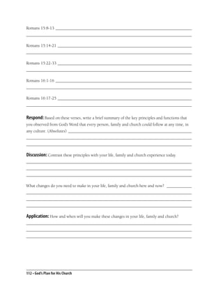 Romans 15:8-13 _________________________________________________________________
_______________________________________________________________________________

Romans 15:14-21 ________________________________________________________________
_______________________________________________________________________________

Romans 15:22-33 ________________________________________________________________
_______________________________________________________________________________

Romans 16:1-16 _________________________________________________________________
_______________________________________________________________________________

Romans 16:17-25 ________________________________________________________________
_______________________________________________________________________________


Respond: Based on these verses, write a brief summary of the key principles and functions that
you observed from God’s Word that every person, family and church could follow at any time, in
any culture. (Absolutes) ___________________________________________________________
_______________________________________________________________________________
_______________________________________________________________________________

Discussion: Contrast these principles with your life, family and church experience today.
_______________________________________________________________________________
_______________________________________________________________________________
_______________________________________________________________________________

What changes do you need to make in your life, family and church here and now? ____________
_______________________________________________________________________________
_______________________________________________________________________________
_______________________________________________________________________________

Application: How and when will you make these changes in your life, family and church?
_______________________________________________________________________________
_______________________________________________________________________________
_______________________________________________________________________________




112 • God’s Plan for His Church
 