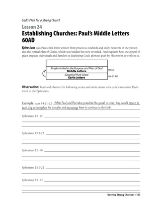 God’s Plan for a Strong Church

Lesson 24
Establishing Churches: Paul’s Middle Letters
60AD
Ephesians was Paul’s ﬁrst letter written from prison to establish and unify believers in the person
and the eternal plan of Christ, which was hidden but now revealed. Paul explains how the gospel of
grace impacts individuals and families in displaying God’s glorious plan by His power at work in us.



                           Singleminded in the Purpose and Plan of God   60 AD
                                        Middle Letters
                                      Gospel of Pure Grace               48–57 AD
                                         Early Letters


Observation: Read and observe the following verses and write down what you learn about Paul’s
letter to the Ephesians.


                        After Paul and Barnabas preached the gospel in cities, they would return to
Example: Acts 14:21-22 __________________________________________________________
each city to strengthen the disciples and encourage them to continue in the faith.
_______________________________________________________________________________

Ephesians 1:1-14 ________________________________________________________________
_______________________________________________________________________________
_______________________________________________________________________________

Ephesians 1:15-23 _______________________________________________________________
_______________________________________________________________________________
_______________________________________________________________________________

Ephesians 2:1-10 ________________________________________________________________
_______________________________________________________________________________
_______________________________________________________________________________

Ephesians 2:11-22 _______________________________________________________________
_______________________________________________________________________________

Ephesians 3:1-13 ________________________________________________________________
_______________________________________________________________________________
_______________________________________________________________________________
                                                                         Develop Strong Churches • 113
 