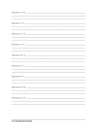Ephesians 3:14-21 _______________________________________________________________
_______________________________________________________________________________
_______________________________________________________________________________

Ephesians 4:1-16 ________________________________________________________________
_______________________________________________________________________________
_______________________________________________________________________________

Ephesians 4:17-32 _______________________________________________________________
_______________________________________________________________________________
_______________________________________________________________________________

Ephesians 5:1-21 ________________________________________________________________
_______________________________________________________________________________
_______________________________________________________________________________

Ephesians 5:22-33 _______________________________________________________________
_______________________________________________________________________________
_______________________________________________________________________________

Ephesians 6:1-4 _________________________________________________________________
_______________________________________________________________________________
_______________________________________________________________________________

Ephesians 6:5-9 _________________________________________________________________
_______________________________________________________________________________
_______________________________________________________________________________

Ephesians 6:10-20 _______________________________________________________________
_______________________________________________________________________________
_______________________________________________________________________________

Ephesians 6:21-24 _______________________________________________________________
_______________________________________________________________________________
_______________________________________________________________________________




114 • God’s Plan for His Church
 