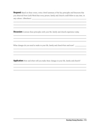 Respond: Based on these verses, write a brief summary of the key principles and functions that
you observed from God’s Word that every person, family and church could follow at any time, in
any culture. (Absolutes) ___________________________________________________________
_______________________________________________________________________________
_______________________________________________________________________________
_______________________________________________________________________________

Discussion: Contrast these principles with your life, family and church experience today.
_______________________________________________________________________________
_______________________________________________________________________________
_______________________________________________________________________________

What changes do you need to make in your life, family and church here and now? ____________
_______________________________________________________________________________
_______________________________________________________________________________
_______________________________________________________________________________


Application: How and when will you make these changes in your life, family and church?
_______________________________________________________________________________
_______________________________________________________________________________
_______________________________________________________________________________




                                                                       Develop Strong Churches • 115
 