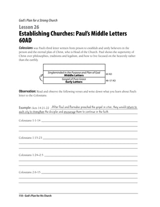 God’s Plan for a Strong Church

Lesson 26
Establishing Churches: Paul’s Middle Letters
60AD
Colossians was Paul’s third letter written from prison to establish and unify believers in the
person and the eternal plan of Christ, who is Head of the Church. Paul shows the superiority of
Christ over philosophies, traditions and legalism, and how to live focused on the heavenly rather
than the earthly.



                            Singleminded in the Purpose and Plan of God   60 AD
                                         Middle Letters
                                       Gospel of Pure Grace               48–57 AD
                                          Early Letters


Observation: Read and observe the following verses and write down what you learn about Paul’s
letter to the Colossians.


                        After Paul and Barnabas preached the gospel in cities, they would return to
Example: Acts 14:21-22 __________________________________________________________
each city to strengthen the disciples and encourage them to continue in the faith.
_______________________________________________________________________________

Colossians 1:1-14 ________________________________________________________________
_______________________________________________________________________________
_______________________________________________________________________________

Colossians 1:15-23 _______________________________________________________________
_______________________________________________________________________________
_______________________________________________________________________________

Colossians 1:24–2:5 ______________________________________________________________
_______________________________________________________________________________
_______________________________________________________________________________

Colossians 2:6-15 ________________________________________________________________
_______________________________________________________________________________
_______________________________________________________________________________



118 • God’s Plan for His Church
 