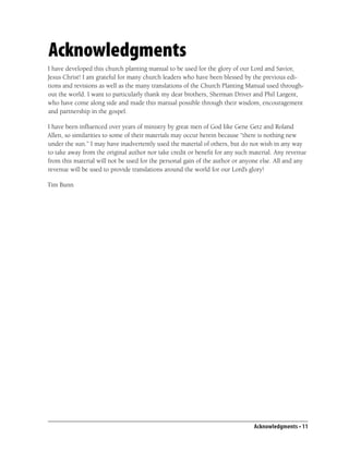 Acknowledgments
I have developed this church planting manual to be used for the glory of our Lord and Savior,
Jesus Christ! I am grateful for many church leaders who have been blessed by the previous edi-
tions and revisions as well as the many translations of the Church Planting Manual used through-
out the world. I want to particularly thank my dear brothers, Sherman Driver and Phil Largent,
who have come along side and made this manual possible through their wisdom, encouragement
and partnership in the gospel.

I have been inﬂuenced over years of ministry by great men of God like Gene Getz and Roland
Allen, so similarities to some of their materials may occur herein because “there is nothing new
under the sun.” I may have inadvertently used the material of others, but do not wish in any way
to take away from the original author nor take credit or beneﬁt for any such material. Any revenue
from this material will not be used for the personal gain of the author or anyone else. All and any
revenue will be used to provide translations around the world for our Lord’s glory!

Tim Bunn




                                                                              Acknowledgments • 11
 