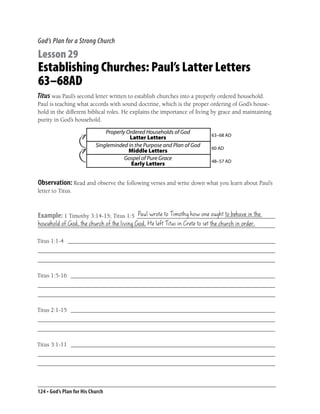 God’s Plan for a Strong Church

Lesson 29
Establishing Churches: Paul’s Latter Letters
63–68AD
Titus was Paul’s second letter written to establish churches into a properly ordered household.
Paul is teaching what accords with sound doctrine, which is the proper ordering of God’s house-
hold in the different biblical roles. He explains the importance of living by grace and maintaining
purity in God’s household.

                               Properly Ordered Households of God        63–68 AD
                                         Latter Letters
                           Singleminded in the Purpose and Plan of God   60 AD
                                         Middle Letters
                                       Gospel of Pure Grace              48–57 AD
                                          Early Letters


Observation: Read and observe the following verses and write down what you learn about Paul’s
letter to Titus.


                                      Paul wrote to Timothy how one ought to behave in the
Example: 1 Timothy 3:14-15; Titus 1:5 ______________________________________________
household of God, the church of the living God, He left Titus in Crete to set the church in order.
_______________________________________________________________________________

Titus 1:1-4 _____________________________________________________________________
_______________________________________________________________________________
_______________________________________________________________________________

Titus 1:5-16 ____________________________________________________________________
_______________________________________________________________________________
_______________________________________________________________________________

Titus 2:1-15 ____________________________________________________________________
_______________________________________________________________________________
_______________________________________________________________________________

Titus 3:1-11 ____________________________________________________________________
_______________________________________________________________________________
_______________________________________________________________________________



124 • God’s Plan for His Church
 