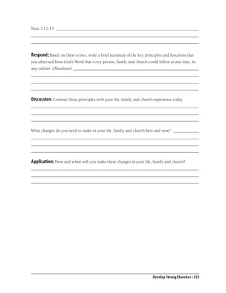 Titus 3:12-15 ___________________________________________________________________
_______________________________________________________________________________
_______________________________________________________________________________


Respond: Based on these verses, write a brief summary of the key principles and functions that
you observed from God’s Word that every person, family and church could follow at any time, in
any culture. (Absolutes) ___________________________________________________________
_______________________________________________________________________________
_______________________________________________________________________________
_______________________________________________________________________________

Discussion: Contrast these principles with your life, family and church experience today.
_______________________________________________________________________________
_______________________________________________________________________________
_______________________________________________________________________________

What changes do you need to make in your life, family and church here and now? ____________
_______________________________________________________________________________
_______________________________________________________________________________
_______________________________________________________________________________

Application: How and when will you make these changes in your life, family and church?
_______________________________________________________________________________
_______________________________________________________________________________
_______________________________________________________________________________




                                                                       Develop Strong Churches • 125
 