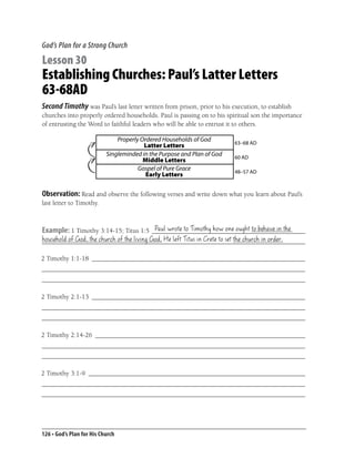 God’s Plan for a Strong Church

Lesson 30
Establishing Churches: Paul’s Latter Letters
63-68AD
Second Timothy was Paul’s last letter written from prison, prior to his execution, to establish
churches into properly ordered households. Paul is passing on to his spiritual son the importance
of entrusting the Word to faithful leaders who will be able to entrust it to others.

                               Properly Ordered Households of God        63–68 AD
                                         Latter Letters
                           Singleminded in the Purpose and Plan of God   60 AD
                                         Middle Letters
                                       Gospel of Pure Grace              48–57 AD
                                          Early Letters


Observation: Read and observe the following verses and write down what you learn about Paul’s
last letter to Timothy.


                                       Paul wrote to Timothy how one ought to behave in the
Example: 1 Timothy 3:14-15; Titus 1:5 ______________________________________________
household of God, the church of the living God, He left Titus in Crete to set the church in order.
_______________________________________________________________________________

2 Timothy 1:1-18 ________________________________________________________________
_______________________________________________________________________________
_______________________________________________________________________________

2 Timothy 2:1-13 ________________________________________________________________
_______________________________________________________________________________
_______________________________________________________________________________

2 Timothy 2:14-26 _______________________________________________________________
_______________________________________________________________________________
_______________________________________________________________________________

2 Timothy 3:1-9 _________________________________________________________________
_______________________________________________________________________________
_______________________________________________________________________________




126 • God’s Plan for His Church
 
