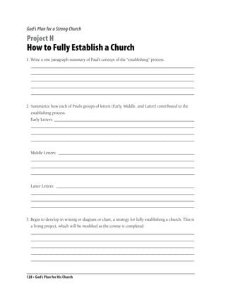 God’s Plan for a Strong Church

Project H
How to Fully Establish a Church
1. Write a one paragraph summary of Paul’s concept of the “establishing” process.
  _____________________________________________________________________________
  _____________________________________________________________________________
  _____________________________________________________________________________
  _____________________________________________________________________________
  _____________________________________________________________________________


2. Summarize how each of Paul’s groups of letters (Early, Middle, and Latter) contributed to the
  establishing process.
  Early Letters: __________________________________________________________________
  _____________________________________________________________________________
  _____________________________________________________________________________
  _____________________________________________________________________________


  Middle Letters: ________________________________________________________________
  _____________________________________________________________________________
  _____________________________________________________________________________
  _____________________________________________________________________________


  Latter Letters: _________________________________________________________________
  _____________________________________________________________________________
  _____________________________________________________________________________
  _____________________________________________________________________________


3. Begin to develop in writing or diagram or chart, a strategy for fully establishing a church. This is
  a living project, which will be modiﬁed as the course is completed.
  _____________________________________________________________________________
  _____________________________________________________________________________
  _____________________________________________________________________________
  _____________________________________________________________________________
  _____________________________________________________________________________



128 • God’s Plan for His Church
 