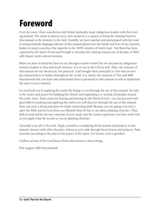 Foreword
Over the years, I have watched as God linked spiritually ready indigenous leaders with this train-
ing manual. The result in almost every such situation is a request to bring the training found in
this manual to the ministry in the ﬁeld. Humbly, we have watched and participated with the Lord
in seeing multiple language editions of this manual placed into the hands and lives of key ministry
leaders in many countries (the majority in the 10/40 window of South Asia). Tim Bunn has been
captured by the Spirit of God and brought to develop this training manual out of decades of bibli-
cally based, multi-cultural ministry.

What you have in hand has been in use (though in earlier forms) for two decades by indigenous
ministry leaders in Asia and South America. It is in use in the USA as well. Thus, the contents of
this manual are not theoretical, but practical. God brought these principles to Tim who in turn
has released them to leaders throughout the world. It is clearly the intention of Tim and IMD
International that you learn and understand what is presented in this manual as well as implement
the same in your ministry.

Let God lead you in applying the truths He brings to you through the use of this manual. He only
is the source and power for building His church and expanding it to include all peoples around
His earth. Since “faith comes by hearing and hearing by the Word of God,” you can proceed with
great faith in studying and applying the truths you will discover through the use of this manual.
How can such a strong statement be made concerning faith? Because you are going to be led to
open the Bible and let God show you Himself what He has to say about planting churches. Thus,
faith in God will be the sure outcome of your study and the certain experience you have with God
as you apply what He reveals to you in planting churches.

Surrender your all to the Lord. Apply yourself to completing all the lessons and projects in this
manual. Interact with other disciples of Jesus as you walk through these lessons and projects. Plant
churches according to His plan in the power of His Spirit. For herein, God is gloriﬁed.

A fellow servant of the Lord Jesus Christ and witness to these things,

Phil Largent, IMD International




12 • God’s Plan for His Church
 