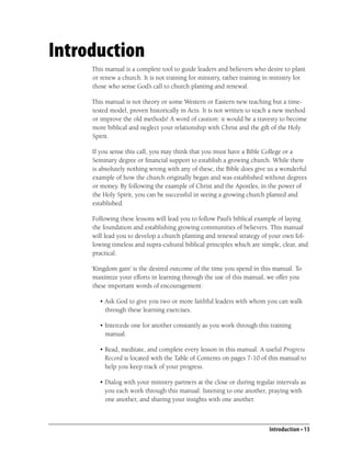 Introduction
     This manual is a complete tool to guide leaders and believers who desire to plant
     or renew a church. It is not training for ministry, rather training in ministry for
     those who sense God’s call to church planting and renewal.

     This manual is not theory or some Western or Eastern new teaching but a time-
     tested model, proven historically in Acts. It is not written to teach a new method
     or improve the old methods! A word of caution: it would be a travesty to become
     more biblical and neglect your relationship with Christ and the gift of the Holy
     Spirit.

     If you sense this call, you may think that you must have a Bible College or a
     Seminary degree or ﬁnancial support to establish a growing church. While there
     is absolutely nothing wrong with any of these, the Bible does give us a wonderful
     example of how the church originally began and was established without degrees
     or money. By following the example of Christ and the Apostles, in the power of
     the Holy Spirit, you can be successful in seeing a growing church planted and
     established.

     Following these lessons will lead you to follow Paul’s biblical example of laying
     the foundation and establishing growing communities of believers. This manual
     will lead you to develop a church planting and renewal strategy of your own fol-
     lowing timeless and supra-cultural biblical principles which are simple, clear, and
     practical.

     ‘Kingdom gain’ is the desired outcome of the time you spend in this manual. To
      maximize your efforts in learning through the use of this manual, we offer you
      these important words of encouragement:

        • Ask God to give you two or more faithful leaders with whom you can walk
          through these learning exercises.

        • Intercede one for another constantly as you work through this training
          manual.

        • Read, meditate, and complete every lesson in this manual. A useful Progress
          Record is located with the Table of Contents on pages 7-10 of this manual to
          help you keep track of your progress.

        • Dialog with your ministry partners at the close or during regular intervals as
          you each work through this manual: listening to one another, praying with
          one another, and sharing your insights with one another.



                                                                          Introduction • 13
 