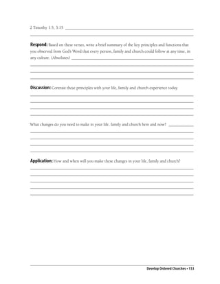 2 Timothy 1:5, 3:15 ______________________________________________________________
_______________________________________________________________________________

Respond: Based on these verses, write a brief summary of the key principles and functions that
you observed from God’s Word that every person, family and church could follow at any time, in
any culture. (Absolutes) ___________________________________________________________
_______________________________________________________________________________
_______________________________________________________________________________
_______________________________________________________________________________

Discussion: Contrast these principles with your life, family and church experience today.
_______________________________________________________________________________
_______________________________________________________________________________
_______________________________________________________________________________
_______________________________________________________________________________

What changes do you need to make in your life, family and church here and now? ____________
_______________________________________________________________________________
_______________________________________________________________________________
_______________________________________________________________________________
_______________________________________________________________________________

Application: How and when will you make these changes in your life, family and church?
_______________________________________________________________________________
_______________________________________________________________________________
_______________________________________________________________________________
_______________________________________________________________________________
_______________________________________________________________________________




                                                                      Develop Ordered Churches • 153
 