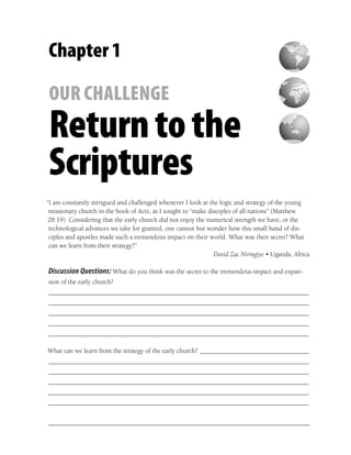Chapter 1

OUR CHALLENGE
Return to the
Scriptures
“I am constantly intrigued and challenged whenever I look at the logic and strategy of the young
 missionary church in the book of Acts, as I sought to “make disciples of all nations” (Matthew
 28:19). Considering that the early church did not enjoy the numerical strength we have, or the
 technological advances we take for granted, one cannot but wonder how this small band of dis-
 ciples and apostles made such a tremendous impact on their world. What was their secret? What
 can we learn from their strategy?”
                                                               David Zac Niringiye • Uganda, Africa

Discussion Questions: What do you think was the secret to the tremendous impact and expan-
sion of the early church?
_______________________________________________________________________________
_______________________________________________________________________________
_______________________________________________________________________________
_______________________________________________________________________________
_______________________________________________________________________________

What can we learn from the strategy of the early church? _________________________________
_______________________________________________________________________________
_______________________________________________________________________________
_______________________________________________________________________________
_______________________________________________________________________________
_______________________________________________________________________________
 
