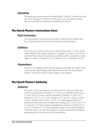 Expanding:
                  The apostle gave priority time to developing faithful “Timothys” to whom he could
                  pass on the Scriptures (2 Timothy 2:2). He was an extension agent or minister
                  who was responsible for planting and establishing the churches.




The Church Planter’s Instructions Given
        Paul’s Instruction:
                  The church planter’s instructions are provided in Paul’s letters to Timothy and
                  Titus. They deal primarily with the church planter’s life and ministry.


        Godliness:
                   He is to pay close attention to his own life and teaching and he is to train and dis-
                   cipline himself for the purpose of godliness. His progress is evident to all. He is to
                   work hard like a farmer, be disciplined as an athlete, and be untangled in civilian
                   affairs as a soldier (1 Timothy 4:1-16; 2 Timothy 2:3-6; 1 Corinthians 9:24-27).


        Preparedness:
                   Paul knew the roughness of the road, the hardness of the ﬁght, the subtlety of the
                   enemy, and the special dangers and temptations that beset the church planter;
                   therefore, he had the need for constant vigilance and readiness.




The Church Planter’s Authority
        Authority:
                  The apostle’s charge and authority comes from God. His work is to preach and
                  teach in season and out (2 Timothy 4:1-5; Titus 2), to establish churches (Titus
                  1:5; Acts 14:23), to oversee churches and elders (1 Timothy 1:3; Titus 1:5; 1
                  Timothy 4:11-13; 5:1, 17, 19-20; 2 Timothy 4:2-5; Titus 2), to reprove, rebuke,
                  exhort (1 Timothy 5:20-21; Titus 1:13-14; 2:15), guard against doctrines of
                  demons and refute those who contradict their teaching (Titus 3:10-11; Acts 15:1-
                  2; 1 Timothy 1:3-4) and to minister through prayer and faith (2 Timothy 4:1-4;
                  2:22-26; 1 Timothy 4:1-16). Their preparation, under the providential guidance
                  of the Holy Spirit, is to study the Scriptures to obtain experiential knowledge by
                  participating in the life and work of the local churches.




160 • God’s Plan for His Church
 