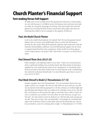 Church Planter’s Financial Support
Tent-making Versus Full Support
          To make tents or not to make tents? The question has relevance to church plant-
          ers, not only because it is a biblical norm, but because more and more tent-mak-
          ers today are seeing the advantage of working. One must realize that if church
          planters are receiving the bulk of their income from donor gifts, then they are
          forfeiting their ability to be an example to the majority of believers.


    Paul, the Model Church Planter
          Look at the model church planter, the Apostle Paul. He was the greatest church
          planter who ever lived, yet he deliberately chose to work with his hands to
          provide his own needs. With all his apostolic authority and connections with the
          churches Paul probably could have received full ﬁnancial support, but he chose
          to support himself and his team companions. Paul’s model of working appears
          to have helped advance the gospel rather than hinder its progress as many believe
          today.


    Paul Showed Them (Acts 20:33-35)
          Paul’s example to the Ephesian elders is very clear: “I have not coveted anyone’s
          silver or gold and clothing. You yourselves know that these hands of mine have
          supplied my own needs and the needs of my companions. In everything I did, I
          showed you that by this kind of hard work we must help the weak, remembering
          the words the Lord Jesus himself said, ‘It is more blessed to give than to receive’.”
          (Acts 20:33-35 NIV)


    Paul Made Himself a Model (2 Thessalonians 3:7-13)
          Another example was to the Thessalonians: “For you yourselves know how you
          ought to follow our example. We were not idle when we were with you, nor did
          we eat anyone’s food without paying for it. On the contrary, we worked night and
          day, laboring and toiling so that we would not be a burden to any of you. We did
          this, not because we do not have the right to such help, but in order to make our-
          selves a model for you to follow. For even when we were with you, we gave you
          this rule: ‘If a man will not work, he shall not eat.’ We hear that some among you
          are idle. They are not busy; they are busybodies. Such people we command and
          urge in the Lord Jesus Christ to settle down and earn the bread they eat. And as
          for you brothers, never tire of doing what is right.” (2 Thessalonians 3:7-13 NIV)




                                                                  Develop Ordered Churches • 163
 