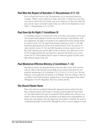 Paul Won the Respect of Outsiders (1 Thessalonians 4:11-12)
                   Even in Paul’s ﬁrst letter to the Thessalonians, he is concerned about his
                   example: “Make it your ambition to lead a quiet life, to mind your own busi-
                   ness and to work with your hands, just as we told you, so that your daily life
                   may win the respect of outsiders and so that you will not be dependent on any-
                   body” (1 Thessalonians 4:11-12 NIV).


        Paul Gave Up His Right (1 Corinthians 9)
                  1 Corinthians chapter 9 contains one of the most direct discussions on the ques-
                  tion of paid church planters found in the New Testament. Paul defends, with
                  four arguments, his right as an apostle to be supported by those among whom
                  he travels (verses 1-6). He argues from human experience (verse 7), the Old
                  Testament agricultural law (verses 8-10; Deuteronomy 25:4), the practice of
                  other workers (verses 11-12), and Old Testament Levitical custom (verse 13).
                  But, Paul explicitly gives up this right in order to minister more effectively (verses
                  15-23) recognizing that the real reward is a spiritual inheritance yet to come
                  (verses 24-27). Paul explains that he wants to make the gospel of Christ avail-
                  able without charge (verse 18).


        Paul Wanted an Effective Ministry (2 Corinthians 7–12)
                   Paul did not want to be misunderstood or have the effectiveness of his ministry
                   reduced. That is why Paul did not normally receive money from those he was
                   presently ministering to (2 Corinthians 7:2-4; 11:20-21; 12:14-15, etc). He was
                   willing to receive gifts after he had left, as in Philippi. Paul was willing to labor in
                   accordance with God’s provision, making tents or receiving support from others
                   (Philippians 4:10-19). Regardless, Paul was content and free.


        The Church Planter Norm
                  Those men who are completely ﬁnancially supported need to realize that they
                  have a limited ministry with respect to setting a good example for future lead-
                  ers. The ideal model is the type of committed church planter who will serve as a
                  model to all the members of the assemblies as he balances the responsibilities of
                  family, job, and ministry. The self-supporting church planter should be the norm in
                  a reproducing model of church life, although he is free to receive support or work.




164 • God’s Plan for His Church
 