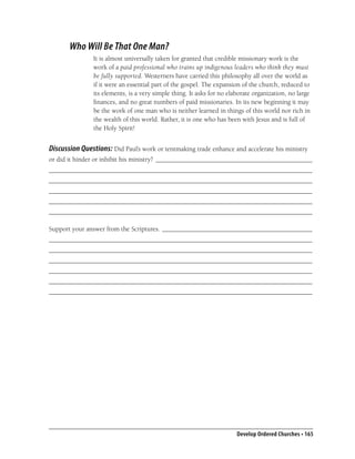 Who Will Be That One Man?
               It is almost universally taken for granted that credible missionary work is the
               work of a paid professional who trains up indigenous leaders who think they must
               be fully supported. Westerners have carried this philosophy all over the world as
               if it were an essential part of the gospel. The expansion of the church, reduced to
               its elements, is a very simple thing. It asks for no elaborate organization, no large
               ﬁnances, and no great numbers of paid missionaries. In its new beginning it may
               be the work of one man who is neither learned in things of this world nor rich in
               the wealth of this world. Rather, it is one who has been with Jesus and is full of
               the Holy Spirit!


Discussion Questions: Did Paul’s work or tentmaking trade enhance and accelerate his ministry
or did it hinder or inhibit his ministry? _______________________________________________
_______________________________________________________________________________
_______________________________________________________________________________
_______________________________________________________________________________
_______________________________________________________________________________
_______________________________________________________________________________

Support your answer from the Scriptures. _____________________________________________
_______________________________________________________________________________
_______________________________________________________________________________
_______________________________________________________________________________
_______________________________________________________________________________
_______________________________________________________________________________
_______________________________________________________________________________




                                                                       Develop Ordered Churches • 165
 