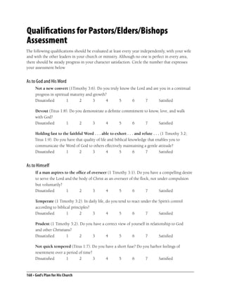 Qualifications for Pastors/Elders/Bishops
Assessment
The following qualiﬁcations should be evaluated at least every year independently, with your wife
and with the other leaders in your church or ministry. Although no one is perfect in every area,
there should be steady progress in your character satisfaction. Circle the number that expresses
your assessment below


As to God and His Word
     Not a new convert (1Timothy 3:6). Do you truly know the Lord and are you in a continual
     progress in spiritual maturity and growth?
     Dissatisﬁed        1      2        3      4   5      6       7      Satisﬁed

     Devout (Titus 1:8). Do you demonstrate a deﬁnite commitment to know, love, and walk
     with God?
     Dissatisﬁed      1       2     3       4       5     6       7      Satisﬁed

     Holding fast to the faithful Word . . . able to exhort . . . and refute . . . (1 Timothy 3:2;
     Titus 1:9). Do you have that quality of life and biblical knowledge that enables you to
     communicate the Word of God to others effectively maintaining a gentle attitude?
     Dissatisﬁed       1       2       3         4       5       6      7         Satisﬁed


As to Himself
     If a man aspires to the ofﬁce of overseer (1 Timothy 3:1). Do you have a compelling desire
     to serve the Lord and the body of Christ as an overseer of the ﬂock, not under compulsion
     but voluntarily?
     Dissatisﬁed        1      2       3       4      5        6       7       Satisﬁed

     Temperate (1 Timothy 3:2). In daily life, do you tend to react under the Spirit’s control
     according to biblical principles?
     Dissatisﬁed        1       2      3       4       5       6      7       Satisﬁed

     Prudent (1 Timothy 3:2). Do you have a correct view of yourself in relationship to God
     and other Christians?
     Dissatisﬁed       1      2     3       4        5      6        7        Satisﬁed

     Not quick tempered (Titus 1:7). Do you have a short fuse? Do you harbor feelings of
     resentment over a period of time?
     Dissatisﬁed       1      2        3    4       5       6      7      Satisﬁed


168 • God’s Plan for His Church
 