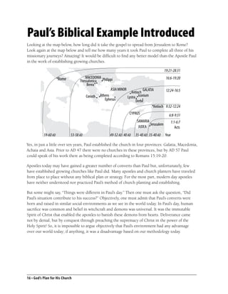 Paul’s Biblical Example Introduced
Looking at the map below, how long did it take the gospel to spread from Jerusalem to Rome?
Look again at the map below and tell me how many years it took Paul to complete all three of his
missionary journeys? Amazing! It would be difﬁcult to ﬁnd any better model than the Apostle Paul
in the work of establishing growing churches.

                                                                                       19:21-28:31
                                                                                        16:6-19:20

                                                                                        12:24-16:5


                                                                                        9:32-12:24

                                                                                          6:8-9:31
                                                                                           1:1-6:7
                                                                                              Acts
           59-60 AD          53-58 AD             49-52 AD 40 AD   35-40 AD 35-40 AD   Year

Yes, in just a little over ten years, Paul established the church in four provinces: Galatia, Macedonia,
Achaia and Asia. Prior to AD 47 there were no churches in these provinces, but by AD 57 Paul
could speak of his work there as being completed according to Romans 15:19-20.

Apostles today may have gained a greater number of converts than Paul but, unfortunately, few
have established growing churches like Paul did. Many apostles and church planters have traveled
from place to place without any biblical plan or strategy. For the most part, modern day apostles
have neither understood nor practiced Paul’s method of church planting and establishing.

But some might say, “Things were different in Paul’s day.” Then one must ask the question, “Did
Paul’s situation contribute to his success?” Objectively, one must admit that Paul’s converts were
born and raised in similar social environments as we see in the world today. In Paul’s day, human
sacriﬁce was common and belief in witchcraft and demons was universal. It was the immutable
Spirit of Christ that enabled the apostles to banish these demons from hearts. Deliverance came
not by denial, but by conquest through preaching the supremacy of Christ in the power of the
Holy Spirit! So, it is impossible to argue objectively that Paul’s environment had any advantage
over our world today; if anything, it was a disadvantage based on our methodology today.




16 • God’s Plan for His Church
 