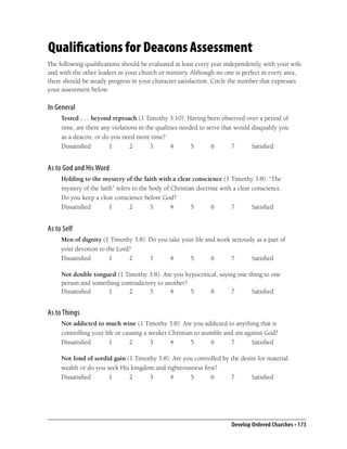 Qualifications for Deacons Assessment
The following qualiﬁcations should be evaluated at least every year independently, with your wife
and with the other leaders in your church or ministry. Although no one is perfect in every area,
there should be steady progress in your character satisfaction. Circle the number that expresses
your assessment below:

In General
     Tested . . . beyond reproach (1 Timothy 3:10). Having been observed over a period of
     time, are there any violations in the qualities needed to serve that would disqualify you
     as a deacon, or do you need more time?
     Dissatisﬁed        1       2        3       4       5       6       7      Satisﬁed


As to God and His Word
     Holding to the mystery of the faith with a clear conscience (1 Timothy 3:8). “The
     mystery of the faith” refers to the body of Christian doctrine with a clear conscience.
     Do you keep a clear conscience before God?
     Dissatisﬁed        1        2       3       4       5       6      7        Satisﬁed


As to Self
     Men of dignity (1 Timothy 3:8). Do you take your life and work seriously as a part of
     your devotion to the Lord?
     Dissatisﬁed       1      2      3      4       5        6      7       Satisﬁed

     Not double tongued (1 Timothy 3:8). Are you hypocritical, saying one thing to one
     person and something contradictory to another?
     Dissatisﬁed     1       2       3       4      5      6        7      Satisﬁed


As to Things
     Not addicted to much wine (1 Timothy 3:8). Are you addicted to anything that is
     controlling your life or causing a weaker Christian to stumble and sin against God?
     Dissatisﬁed        1       2       3      4       5       6      7        Satisﬁed

     Not fond of sordid gain (1 Timothy 3:8). Are you controlled by the desire for material
     wealth or do you seek His kingdom and righteousness ﬁrst?
     Dissatisﬁed       1      2      3       4      5       6       7       Satisﬁed




                                                                        Develop Ordered Churches • 173
 