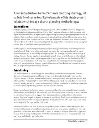 As an introduction to Paul’s church planting strategy, let
us briefly observe four key elements of his strategy as it
relates with today’s church planting methodology:
Evangelizing
Paul’s evangelizing consisted of preaching a pure gospel, Christ and Him cruciﬁed—the power
of the Gospel unto salvation to all who believe. Paul’s supreme subject was the Cross along with
repentance and faith alone, not philosophy or psychology or some program trying to be relevant or
tolerant. There was always an air of expectation pervading his preaching. His message stood alone.
If people rejected him, he shook the dust off his feet and moved on to ﬁnd more receptive hearts
where God was at work. If we continue to preach the gospel where God is not at work, we degrade
it to the level of merely educating people’s intellect.

Another aspect of Paul’s evangelizing was not to preach the gospel to every person in a particular
area by himself. Today we send out individuals and teams that try to personally reach as many
individuals in an area as possible by sharing the gospel. But by neglecting to use Paul’s strategy of
starting churches that are capable of spreading the gospel, we are severely limited in what a single
person or team can do. Paul’s goal was to establish reproducing churches that displayed the life of
Christ in key strategic areas. Such areas exist today but are we utilizing them in our evangelistic
strategies? It was from these churches located in key centers of intellectual and commercial activity
that the gospel would spread in every direction.

Establishing
The second element of Paul’s strategy was establishing. Paul established indigenous churches
that were self-sustaining and could stand on their own. Instead of looking for support, these
churches learned to depend on God and to not only share generously among themselves but with
other churches. Paul’s example to support himself by his own hands was one of the reasons these
churches quickly learned to become self-sustaining. Paul was very careful to avoid any appearance
of ﬁnancial proﬁting or having ﬁnancial motives from his ministry.

Today, many of our churches and mission organizations have become ﬁnancial institutions rather
than the living Body of Christ. We commonly hear that organizations are unable to plant churches,
to extend their missions, or to support their training institutions without ﬁnancial assistance
because they have learned to depend on money rather than the Lord. Money subsidies create reli-
gious establishments that subsequently produce dependent converts who learn only to rely upon
money instead of the Lord and the Holy Spirit.

Traditionally, the idea has been that the stability of the church depends upon owning land, the
erection of a building, or being ﬁnancially secure. When we have secured a building or have ade-
quate ﬁnancial support, we tend to think a church or mission is ﬁrmly established and approved
by God. But, in reality, buildings and money have absolutely no power to produce spiritual fruit
and can actually hinder spiritual results.

                                                                            Return to the Scriptures • 17
 
