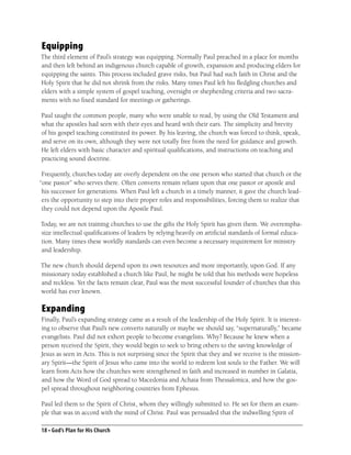 Equipping
The third element of Paul’s strategy was equipping. Normally Paul preached in a place for months
and then left behind an indigenous church capable of growth, expansion and producing elders for
equipping the saints. This process included grave risks, but Paul had such faith in Christ and the
Holy Spirit that he did not shrink from the risks. Many times Paul left his ﬂedgling churches and
elders with a simple system of gospel teaching, oversight or shepherding criteria and two sacra-
ments with no ﬁxed standard for meetings or gatherings.

Paul taught the common people, many who were unable to read, by using the Old Testament and
what the apostles had seen with their eyes and heard with their ears. The simplicity and brevity
of his gospel teaching constituted its power. By his leaving, the church was forced to think, speak,
and serve on its own, although they were not totally free from the need for guidance and growth.
He left elders with basic character and spiritual qualiﬁcations, and instructions on teaching and
practicing sound doctrine.

 Frequently, churches today are overly dependent on the one person who started that church or the
“one pastor” who serves there. Often converts remain reliant upon that one pastor or apostle and
 his successor for generations. When Paul left a church in a timely manner, it gave the church lead-
 ers the opportunity to step into their proper roles and responsibilities, forcing them to realize that
 they could not depend upon the Apostle Paul.

Today, we are not training churches to use the gifts the Holy Spirit has given them. We overempha-
size intellectual qualiﬁcations of leaders by relying heavily on artiﬁcial standards of formal educa-
tion. Many times these worldly standards can even become a necessary requirement for ministry
and leadership.

The new church should depend upon its own resources and more importantly, upon God. If any
missionary today established a church like Paul, he might be told that his methods were hopeless
and reckless. Yet the facts remain clear, Paul was the most successful founder of churches that this
world has ever known.

Expanding
Finally, Paul’s expanding strategy came as a result of the leadership of the Holy Spirit. It is interest-
ing to observe that Paul’s new converts naturally or maybe we should say, “supernaturally,” became
evangelists. Paul did not exhort people to become evangelists. Why? Because he knew when a
person received the Spirit, they would begin to seek to bring others to the saving knowledge of
Jesus as seen in Acts. This is not surprising since the Spirit that they and we receive is the mission-
ary Spirit—the Spirit of Jesus who came into the world to redeem lost souls to the Father. We will
learn from Acts how the churches were strengthened in faith and increased in number in Galatia,
and how the Word of God spread to Macedonia and Achaia from Thessalonica, and how the gos-
pel spread throughout neighboring countries from Ephesus.

Paul led them to the Spirit of Christ, whom they willingly submitted to. He set for them an exam-
ple that was in accord with the mind of Christ. Paul was persuaded that the indwelling Spirit of

18 • God’s Plan for His Church
 