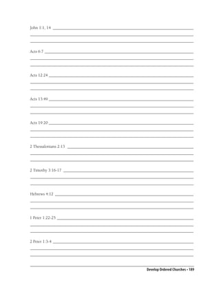 John 1:1, 14 ____________________________________________________________________
_______________________________________________________________________________
_______________________________________________________________________________

Acts 6:7 ________________________________________________________________________
_______________________________________________________________________________
_______________________________________________________________________________

Acts 12:24 ______________________________________________________________________
_______________________________________________________________________________
_______________________________________________________________________________

Acts 13:49 ______________________________________________________________________
_______________________________________________________________________________
_______________________________________________________________________________

Acts 19:20 ______________________________________________________________________
_______________________________________________________________________________
_______________________________________________________________________________

2 Thessalonians 2:13 _____________________________________________________________
_______________________________________________________________________________
_______________________________________________________________________________

2 Timothy 3:16-17 _______________________________________________________________
_______________________________________________________________________________
_______________________________________________________________________________

Hebrews 4:12 ___________________________________________________________________
_______________________________________________________________________________
_______________________________________________________________________________

1 Peter 1:22-25 __________________________________________________________________
_______________________________________________________________________________
_______________________________________________________________________________

2 Peter 1:3-4 ____________________________________________________________________
_______________________________________________________________________________
_______________________________________________________________________________


                                                          Develop Ordered Churches • 189
 