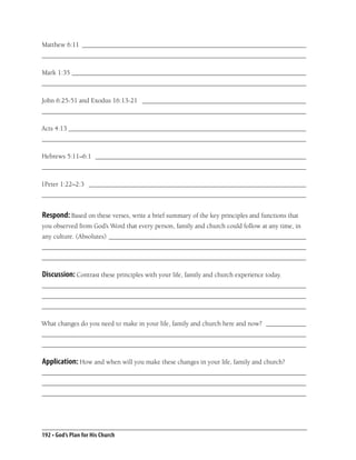 Matthew 6:11 ___________________________________________________________________
_______________________________________________________________________________

Mark 1:35 ______________________________________________________________________
_______________________________________________________________________________

John 6:25-51 and Exodus 16:13-21 _________________________________________________
_______________________________________________________________________________

Acts 4:13 _______________________________________________________________________
_______________________________________________________________________________

Hebrews 5:11–6:1 _______________________________________________________________
_______________________________________________________________________________

1Peter 1:22–2:3 _________________________________________________________________
_______________________________________________________________________________


Respond: Based on these verses, write a brief summary of the key principles and functions that
you observed from God’s Word that every person, family and church could follow at any time, in
any culture. (Absolutes) ___________________________________________________________
_______________________________________________________________________________
_______________________________________________________________________________

Discussion: Contrast these principles with your life, family and church experience today.
_______________________________________________________________________________
_______________________________________________________________________________
_______________________________________________________________________________

What changes do you need to make in your life, family and church here and now? ____________
_______________________________________________________________________________
_______________________________________________________________________________

Application: How and when will you make these changes in your life, family and church?
_______________________________________________________________________________
_______________________________________________________________________________
_______________________________________________________________________________




192 • God’s Plan for His Church
 