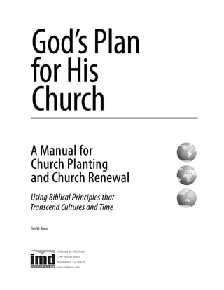 God’s Plan
for His
Church
A Manual for
Church Planting
and Church Renewal
Using Biblical Principles that
Transcend Cultures and Time

Tim W. Bunn




              Published by IMD Press
              7140 Hooker Street
              Westminster, CO 80030
              www.imdpress.com
 