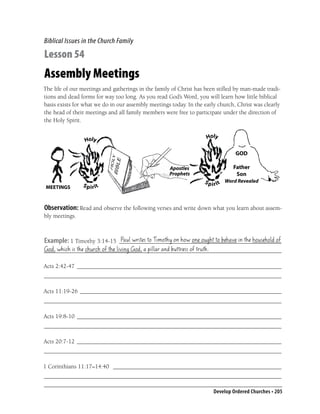 Biblical Issues in the Church Family

Lesson 54
Assembly Meetings
The life of our meetings and gatherings in the family of Christ has been stiﬂed by man-made tradi-
tions and dead forms for way too long. As you read God’s Word, you will learn how little biblical
basis exists for what we do in our assembly meetings today. In the early church, Christ was clearly
the head of their meetings and all family members were free to participate under the direction of
the Holy Spirit.




 MEETINGS



Observation: Read and observe the following verses and write down what you learn about assem-
bly meetings.


                            Paul writes to Timothy on how one ought to behave in the household of
Example: 1 Timothy 3:14-15 ______________________________________________________
God, which is the church of the living God, a pillar and buttress of truth.
_______________________________________________________________________________

Acts 2:42-47 ____________________________________________________________________
_______________________________________________________________________________

Acts 11:19-26 ___________________________________________________________________
_______________________________________________________________________________

Acts 19:8-10 ____________________________________________________________________
_______________________________________________________________________________

Acts 20:7-12 ____________________________________________________________________
_______________________________________________________________________________

1 Corinthians 11:17–14:40 ________________________________________________________
_______________________________________________________________________________

                                                                       Develop Ordered Churches • 205
 
