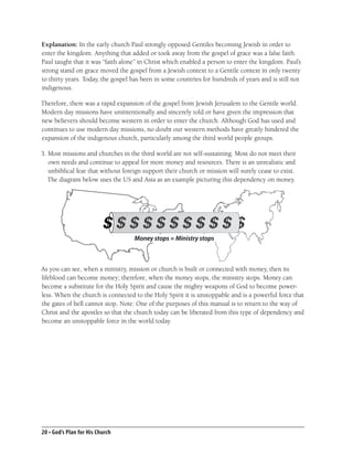 Explanation: In the early church Paul strongly opposed Gentiles becoming Jewish in order to
enter the kingdom. Anything that added or took away from the gospel of grace was a false faith.
Paul taught that it was “faith alone” in Christ which enabled a person to enter the kingdom. Paul’s
strong stand on grace moved the gospel from a Jewish context to a Gentile context in only twenty
to thirty years. Today, the gospel has been in some countries for hundreds of years and is still not
indigenous.

Therefore, there was a rapid expansion of the gospel from Jewish Jerusalem to the Gentile world.
Modern day missions have unintentionally and sincerely told or have given the impression that
new believers should become western in order to enter the church. Although God has used and
continues to use modern day missions, no doubt our western methods have greatly hindered the
expansion of the indigenous church, particularly among the third world people groups.

3. Most missions and churches in the third world are not self-sustaining. Most do not meet their
   own needs and continue to appeal for more money and resources. There is an unrealistic and
   unbiblical fear that without foreign support their church or mission will surely cease to exist.
   The diagram below uses the US and Asia as an example picturing this dependency on money.




                                    Money stops = Ministry stops



As you can see, when a ministry, mission or church is built or connected with money, then its
lifeblood can become money; therefore, when the money stops, the ministry stops. Money can
become a substitute for the Holy Spirit and cause the mighty weapons of God to become power-
less. When the church is connected to the Holy Spirit it is unstoppable and is a powerful force that
the gates of hell cannot stop. Note: One of the purposes of this manual is to return to the way of
Christ and the apostles so that the church today can be liberated from this type of dependency and
become an unstoppable force in the world today.




20 • God’s Plan for His Church
 
