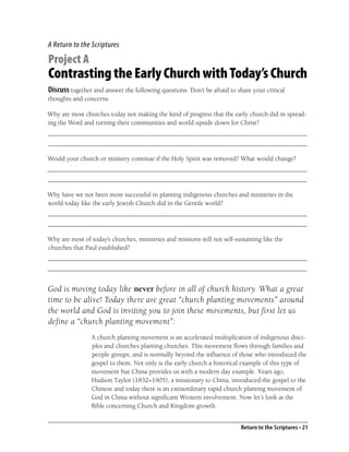 A Return to the Scriptures

Project A
Contrasting the Early Church with Today’s Church
Discuss together and answer the following questions. Don’t be afraid to share your critical
thoughts and concerns.

Why are most churches today not making the kind of progress that the early church did in spread-
ing the Word and turning their communities and world upside down for Christ?
_______________________________________________________________________________
_______________________________________________________________________________

Would your church or ministry continue if the Holy Spirit was removed? What would change?
_______________________________________________________________________________
_______________________________________________________________________________

Why have we not been more successful in planting indigenous churches and ministries in the
world today like the early Jewish Church did in the Gentile world?
_______________________________________________________________________________
_______________________________________________________________________________

Why are most of today’s churches, ministries and missions still not self-sustaining like the
churches that Paul established?
_______________________________________________________________________________
_______________________________________________________________________________


God is moving today like never before in all of church history. What a great
time to be alive! Today there are great “church planting movements” around
the world and God is inviting you to join these movements, but first let us
define a “church planting movement”:
                 A church planting movement is an accelerated multiplication of indigenous disci-
                 ples and churches planting churches. This movement ﬂows through families and
                 people groups, and is normally beyond the inﬂuence of those who introduced the
                 gospel to them. Not only is the early church a historical example of this type of
                 movement but China provides us with a modern day example. Years ago,
                 Hudson Taylor (1832–1905), a missionary to China, introduced the gospel to the
                 Chinese and today there is an extraordinary rapid church planting movement of
                 God in China without signiﬁcant Western involvement. Now let’s look at the
                 Bible concerning Church and Kingdom growth.


                                                                           Return to the Scriptures • 21
 