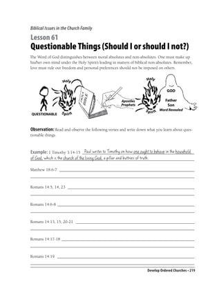 Biblical Issues in the Church Family

Lesson 61
Questionable Things (Should I or should I not?)
The Word of God distinguishes between moral absolutes and non-absolutes. One must make up
his/her own mind under the Holy Spirit’s leading in matters of biblical non-absolutes. Remember,
love must rule our freedom and personal preferences should not be imposed on others.




 QUESTIONABLE



Observation: Read and observe the following verses and write down what you learn about ques-
tionable things.


                            Paul writes to Timothy on how one ought to behave in the household
Example: 1 Timothy 3:14-15 ______________________________________________________
of God, which is the church of the living God, a pillar and buttress of truth.
_______________________________________________________________________________

Matthew 18:6-7 _________________________________________________________________
_______________________________________________________________________________

Romans 14:5, 14, 23 _____________________________________________________________
_______________________________________________________________________________

Romans 14:6-8 __________________________________________________________________
_______________________________________________________________________________

Romans 14:13, 15, 20-21 _________________________________________________________
_______________________________________________________________________________

Romans 14:17-18 ________________________________________________________________
_______________________________________________________________________________

Romans 14:19 __________________________________________________________________
_______________________________________________________________________________
                                                                     Develop Ordered Churches • 219
 