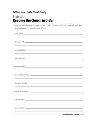 Biblical Issues in the Church Family
Project L
Keeping the Church in Order
1. Write the biblical guidelines for each of the 17 Biblical Issues in the Church Family lessons and
  their implications for today (Lessons 47–63).


  God’s Word ___________________________________________________________________
  _____________________________________________________________________________


  Hearing God __________________________________________________________________
  _____________________________________________________________________________


  Servant Leaders _______________________________________________________________
  _____________________________________________________________________________


  Spirit Baptism _________________________________________________________________
  _____________________________________________________________________________


  Water Baptism _________________________________________________________________
  _____________________________________________________________________________


  Church Membership ___________________________________________________________
  _____________________________________________________________________________


  Resolving Conﬂict _____________________________________________________________
  _____________________________________________________________________________


  Assembly Meetings _____________________________________________________________
  _____________________________________________________________________________


  Lord’s Supper _________________________________________________________________
  _____________________________________________________________________________


  Spiritual Gifts _________________________________________________________________
  _____________________________________________________________________________

                                                                        Develop Ordered Churches • 225
 