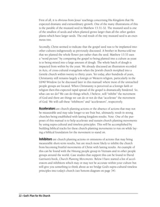 First of all, it is obvious from Jesus’ teachings concerning His Kingdom that He
                   expected dramatic and extraordinary growth. One of the many illustrations of this
                   is the parable of the mustard seed in Matthew 13:31-32. The mustard seed is one
                   of the smallest of seeds and when planted grows larger than all the other garden
                   plants which have larger seeds. The end result of the tiny mustard seed is an enor-
                   mous tree.

                  Secondly, Christ seemed to indicate that the gospel seed was to be implanted into
                  other cultures indigenously as previously discussed. A brother in Burma told me
                  that we planted the whole ﬂower pot rather than the seed. Matthew 13:33 uses
                  a “word picture” by comparing the gospel to being planted into a culture as yeast
                  is to being mixed into a large amount of dough. The whole batch of dough is
                  impacted from within by the yeast. We already discussed an illustration recorded
                  in Acts, of cross-cultural evangelism when the Jewish church morphed into a
                  Gentile church within twenty to thirty years. Yet today, after hundreds of years,
                  Christianity still remains largely a foreign or Western religion, particularly in the
                  10/40 Window (to be discussed later in this manual) where most of the unreached
                  people groups are located. When Christianity is perceived as a foreign faith or
                  religion then this expected rapid spread of the gospel is dramatically hindered. So,
                  what can we do? We can do things which, I believe, will “inhibit” the movement
                  of God and there are things we can do or not do that “accelerate” the movement
                  of God. We will call these “inhibitors” and “accelerators”, respectively.

                   Accelerators are church planting actions or the absence of actions that may not
                   be measurable and may take longer to see fruit but, ultimately, result in strong
                   churches being established with lasting kingdom results. Note: One of the pur-
                   poses of this manual is to help accelerate and sustain church planting movements
                   by using supra-cultural and timeless principles. This will be accomplished by
                   building biblical tracks for these church-planting movements to run on while lay-
                   ing a biblical foundation for the movement to stand on.

                   Inhibitors are church planting actions or omissions of actions that may bring
                   measurable short-term results, but are much more likely to inhibit the church
                   from becoming fruitful movements of Christ with lasting results. An example of
                   this can be found with the Hmong people group in Vietnam and in other people
                   groups around the world. Case studies that support this can be found in David
                   Garrison’s book, Church Planting Movements. Below I have started a list of accel-
                   erators and inhibitors which may or may not be accurate within your culture but
                   will give you something to think about as we bridge God’s supra-cultural timeless
                   principles into today’s church (see bottom diagram on page 34).




22 • God’s Plan for His Church
 